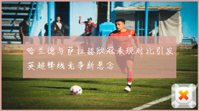 哈兰德与萨拉赫欧冠表现对比引发英超锋线竞争新悬念